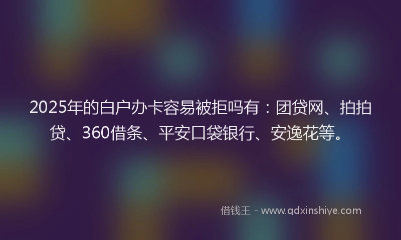 2025年的白户办卡容易被拒吗有：团贷网、拍拍贷、360借条、平安口袋银行、安逸花等。