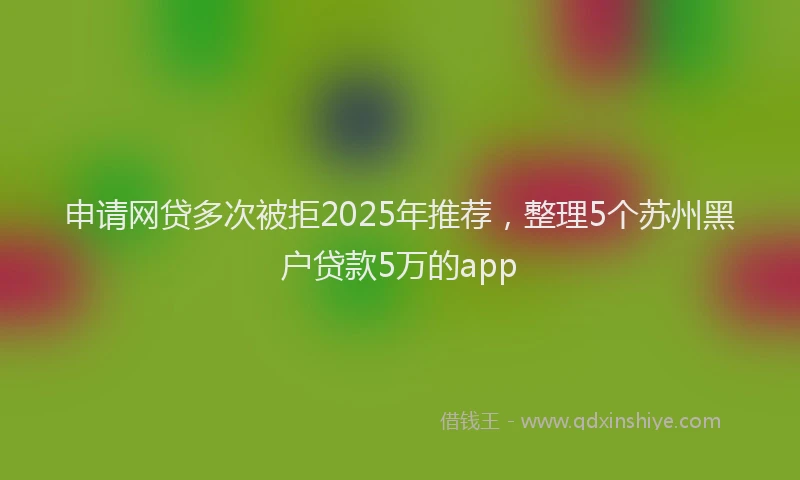 申请网贷多次被拒2025年推荐，整理5个苏州黑户贷款5万的app