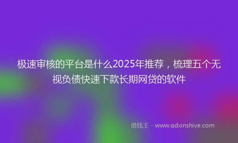 极速审核的平台是什么2025年推荐，梳理五个无视负债快速下款长期网贷的软件