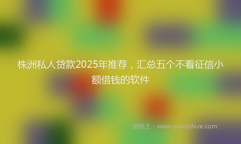 株洲私人贷款2025年推荐，汇总五个不看征信小额借钱的软件