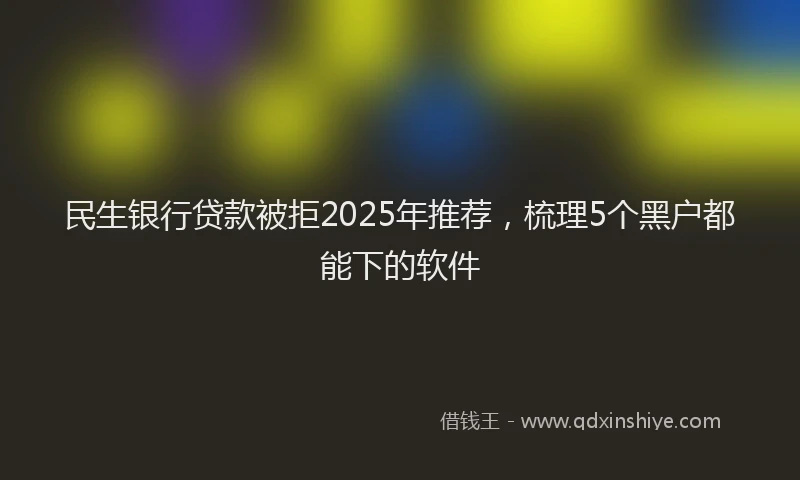 民生银行贷款被拒2025年推荐，梳理5个黑户都能下的软件