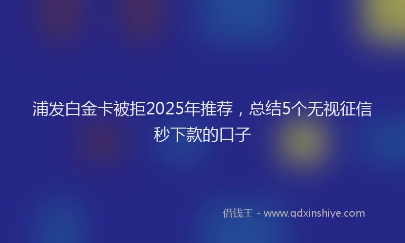 浦发白金卡被拒2025年推荐，总结5个无视征信秒下款的口子
