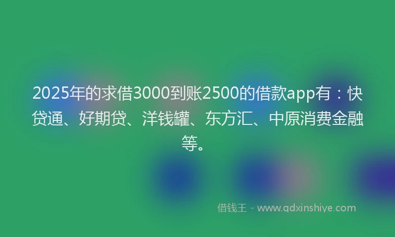 2025年的求借3000到账2500的借款app有：快贷通、好期贷、洋钱罐、东方汇、中原消费金融等。