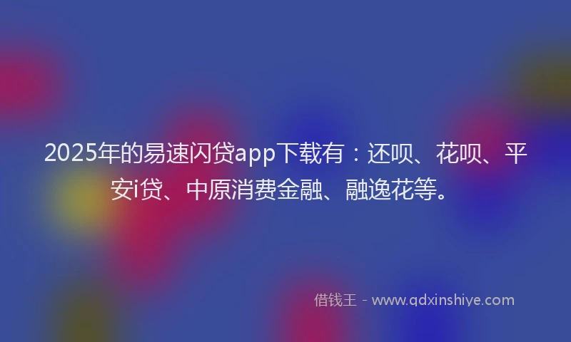 2025年的易速闪贷app下载有：还呗、花呗、平安i贷、中原消费金融、融逸花等。