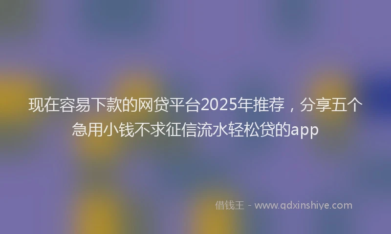 现在容易下款的网贷平台2025年推荐，分享五个急用小钱不求征信流水轻松贷的app