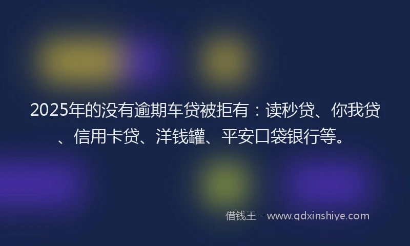2025年的没有逾期车贷被拒有：读秒贷、你我贷、信用卡贷、洋钱罐、平安口袋银行等。