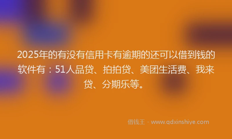 2025年的有没有信用卡有逾期的还可以借到钱的软件有：51人品贷、拍拍贷、美团生活费、我来贷、分期乐等。