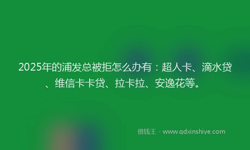2025年的浦发总被拒怎么办有：超人卡、滴水贷、维信卡卡贷、拉卡拉、安逸花等。