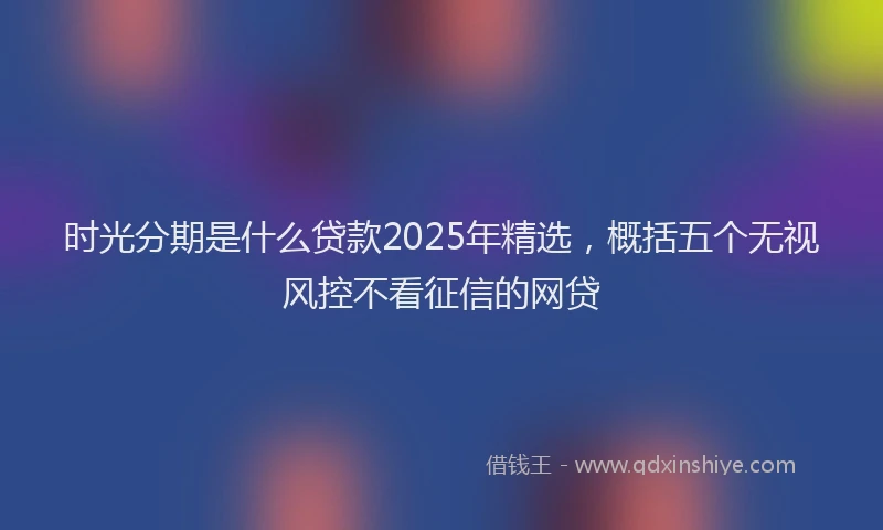 时光分期是什么贷款2025年精选，概括五个无视风控不看征信的网贷