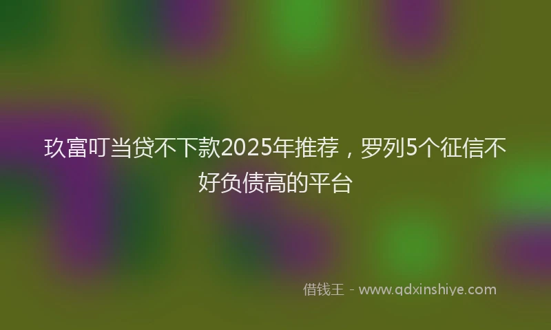玖富叮当贷不下款2025年推荐，罗列5个征信不好负债高的平台