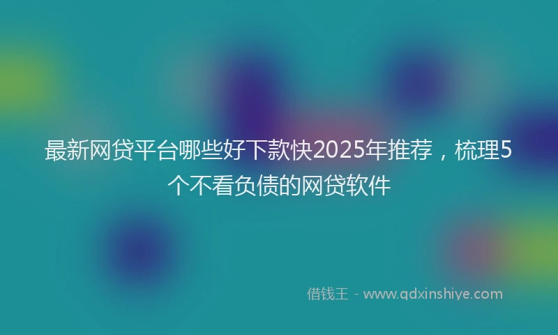 最新网贷平台哪些好下款快2025年推荐，梳理5个不看负债的网贷软件