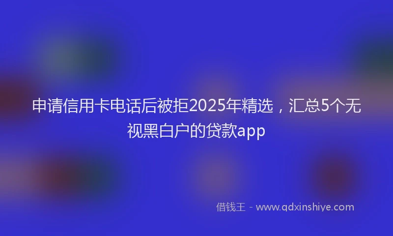 申请信用卡电话后被拒2025年精选，汇总5个无视黑白户的贷款app