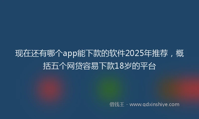 现在还有哪个app能下款的软件2025年推荐，概括五个网贷容易下款18岁的平台