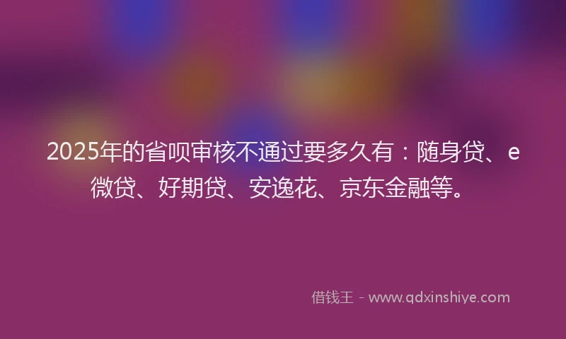 2025年的省呗审核不通过要多久有：随身贷、e微贷、好期贷、安逸花、京东金融等。