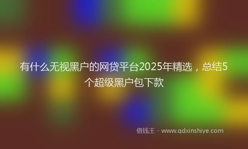 有什么无视黑户的网贷平台2025年精选，总结5个超级黑户包下款