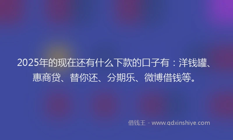 2025年的现在还有什么下款的口子有：洋钱罐、惠商贷、替你还、分期乐、微博借钱等。