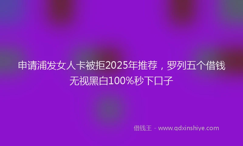 申请浦发女人卡被拒2025年推荐，罗列五个借钱无视黑白100%秒下口子