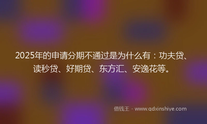 2025年的申请分期不通过是为什么有：功夫贷、读秒贷、好期贷、东方汇、安逸花等。
