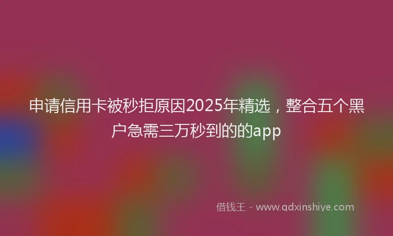 申请信用卡被秒拒原因2025年精选，整合五个黑户急需三万秒到的的app