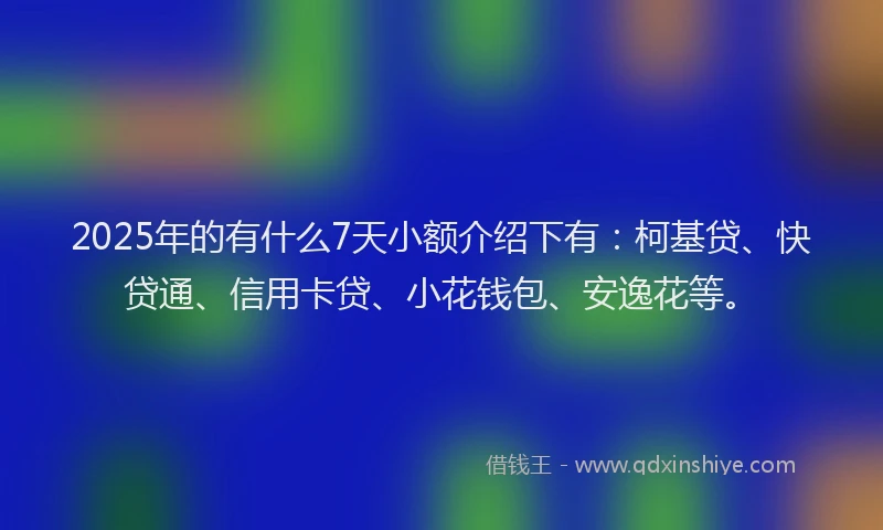 2025年的有什么7天小额介绍下有：柯基贷、快贷通、信用卡贷、小花钱包、安逸花等。