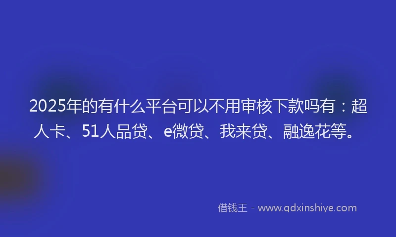 2025年的有什么平台可以不用审核下款吗有：超人卡、51人品贷、e微贷、我来贷、融逸花等。