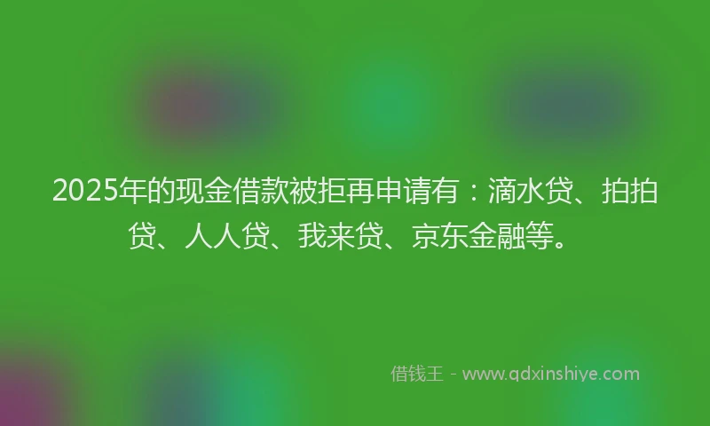 2025年的现金借款被拒再申请有：滴水贷、拍拍贷、人人贷、我来贷、京东金融等。