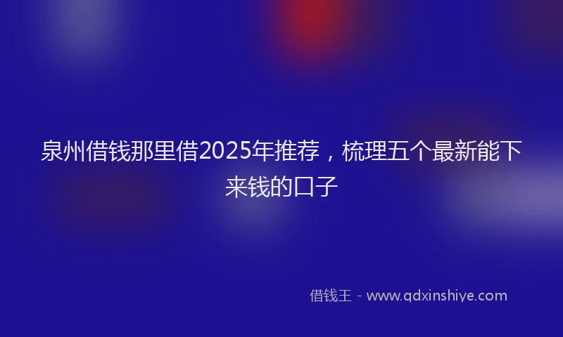 泉州借钱那里借2025年推荐，梳理五个最新能下来钱的口子