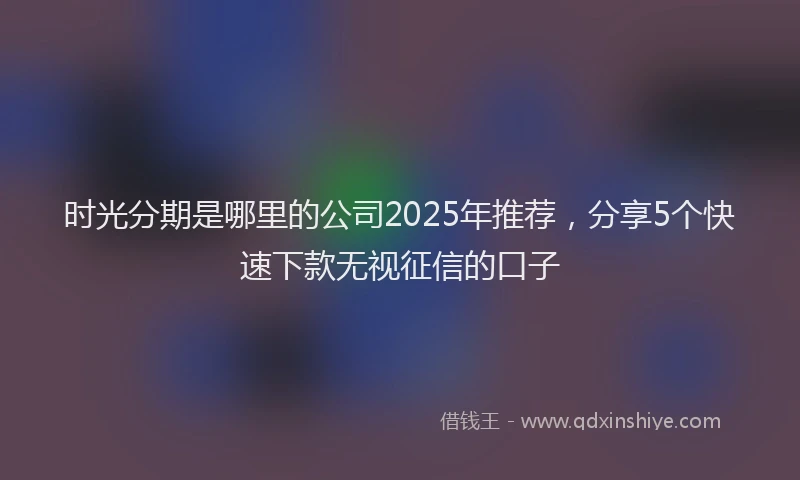 时光分期是哪里的公司2025年推荐，分享5个快速下款无视征信的口子