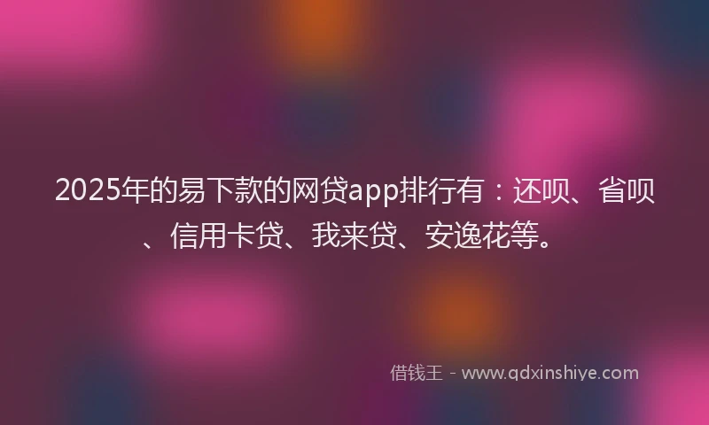 2025年的易下款的网贷app排行有：还呗、省呗、信用卡贷、我来贷、安逸花等。