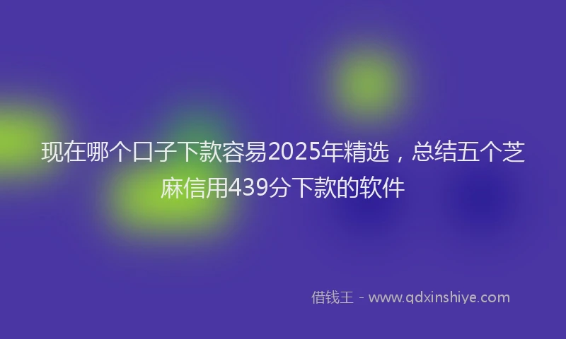 现在哪个口子下款容易2025年精选，总结五个芝麻信用439分下款的软件