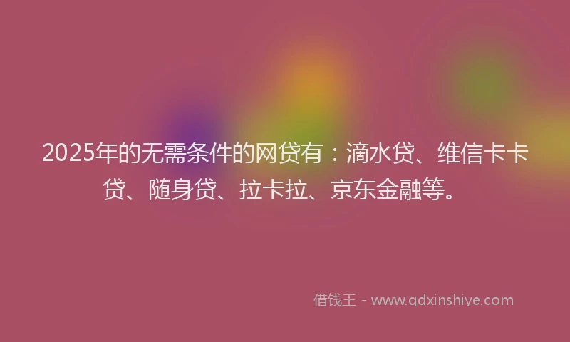 2025年的无需条件的网贷有：滴水贷、维信卡卡贷、随身贷、拉卡拉、京东金融等。