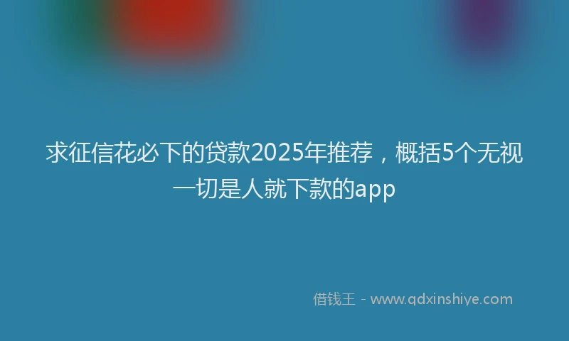 求征信花必下的贷款2025年推荐，概括5个无视一切是人就下款的app