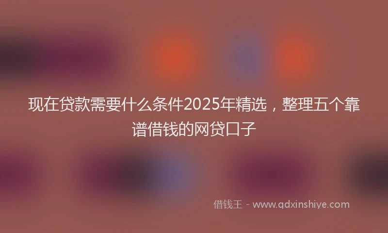 现在贷款需要什么条件2025年精选，整理五个靠谱借钱的网贷口子