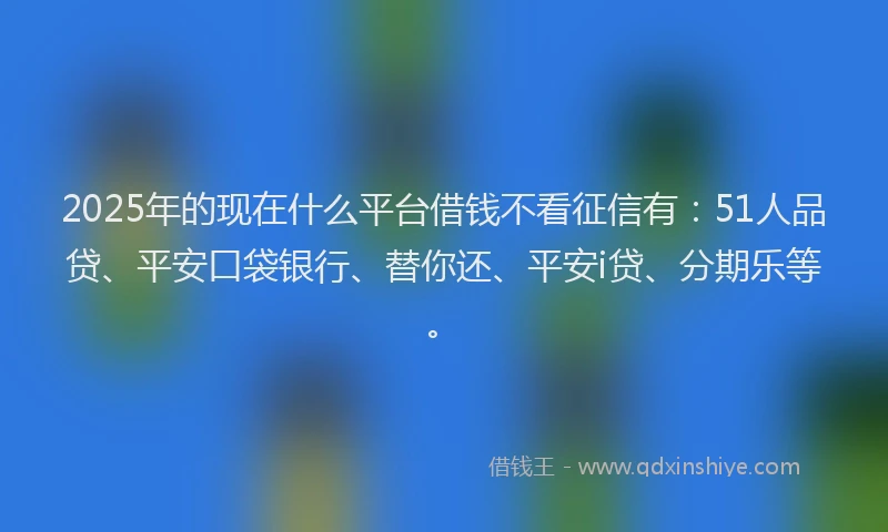 2025年的现在什么平台借钱不看征信有：51人品贷、平安口袋银行、替你还、平安i贷、分期乐等。