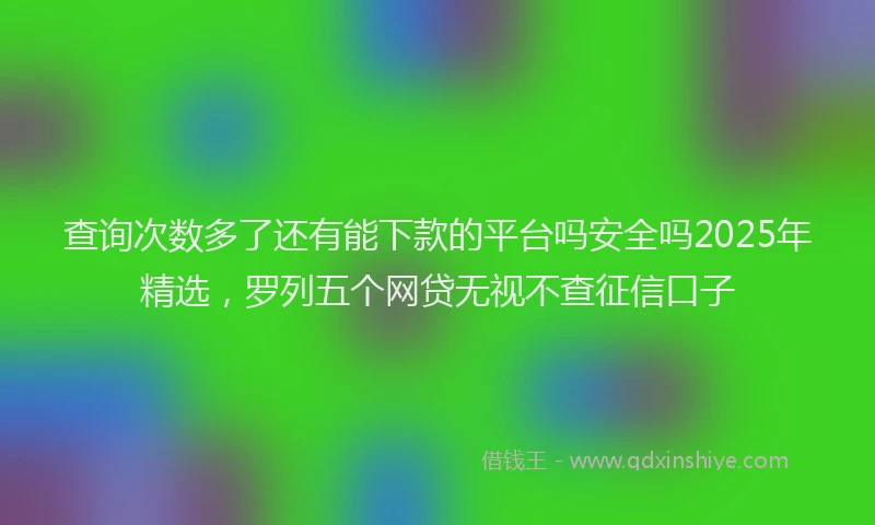 查询次数多了还有能下款的平台吗安全吗2025年精选，罗列五个网贷无视不查征信口子