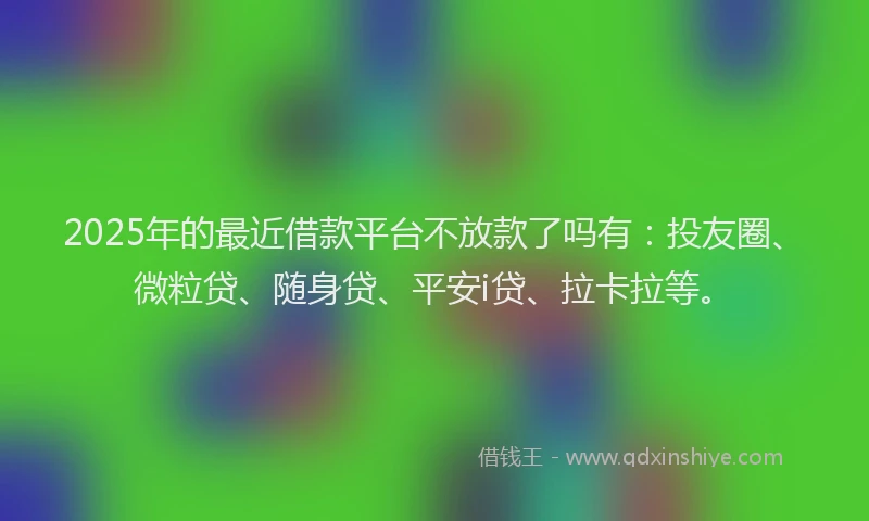 2025年的最近借款平台不放款了吗有：投友圈、微粒贷、随身贷、平安i贷、拉卡拉等。