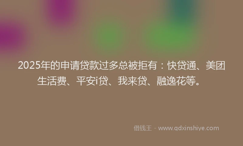 2025年的申请贷款过多总被拒有：快贷通、美团生活费、平安i贷、我来贷、融逸花等。