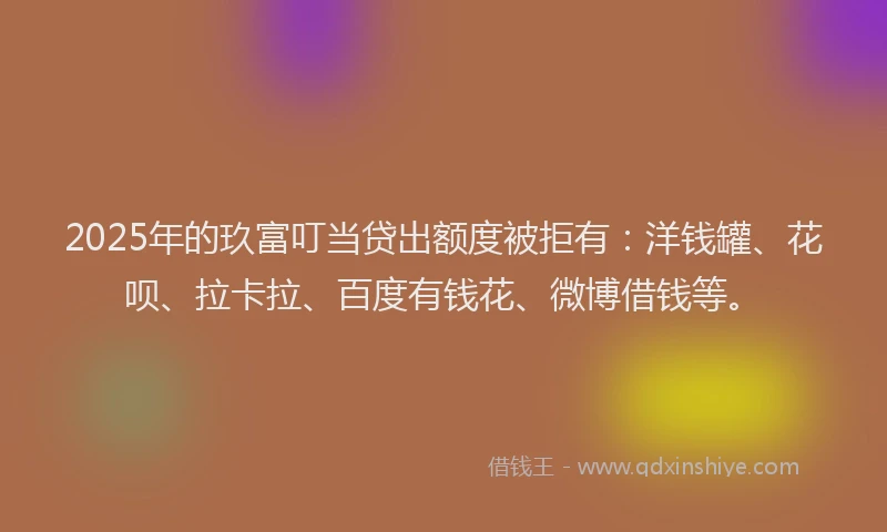 2025年的玖富叮当贷出额度被拒有：洋钱罐、花呗、拉卡拉、百度有钱花、微博借钱等。