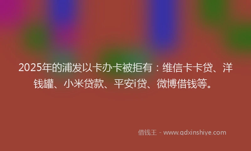 2025年的浦发以卡办卡被拒有：维信卡卡贷、洋钱罐、小米贷款、平安i贷、微博借钱等。