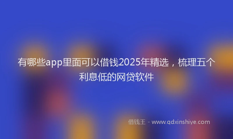 有哪些app里面可以借钱2025年精选，梳理五个利息低的网贷软件
