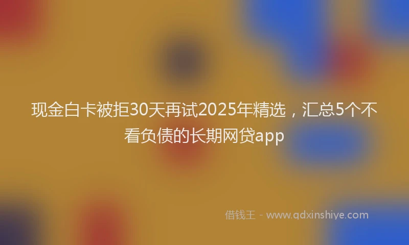 现金白卡被拒30天再试2025年精选，汇总5个不看负债的长期网贷app