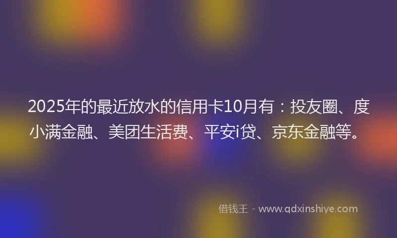 2025年的最近放水的信用卡10月有：投友圈、度小满金融、美团生活费、平安i贷、京东金融等。