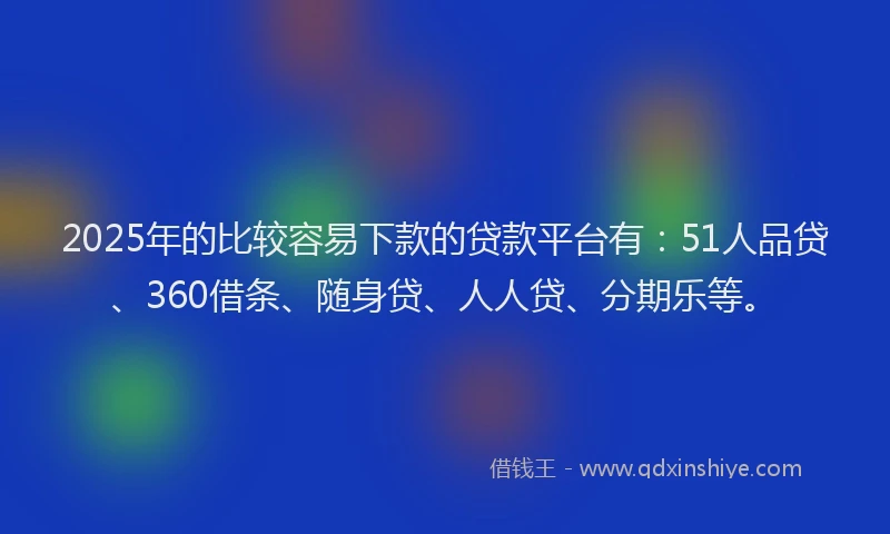 2025年的比较容易下款的贷款平台有：51人品贷、360借条、随身贷、人人贷、分期乐等。