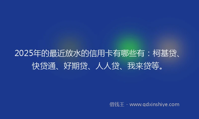 2025年的最近放水的信用卡有哪些有：柯基贷、快贷通、好期贷、人人贷、我来贷等。
