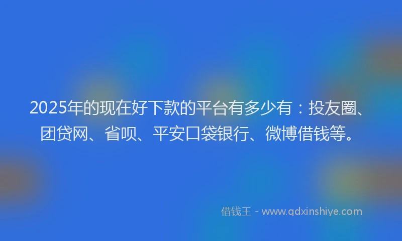 2025年的现在好下款的平台有多少有：投友圈、团贷网、省呗、平安口袋银行、微博借钱等。