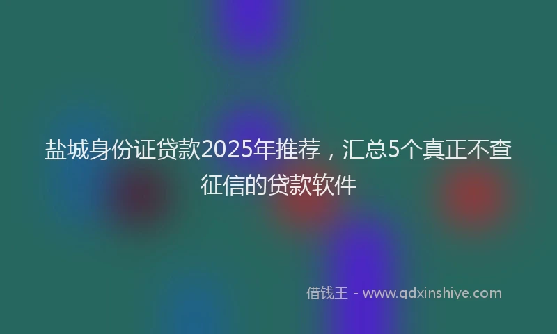 盐城身份证贷款2025年推荐，汇总5个真正不查征信的贷款软件