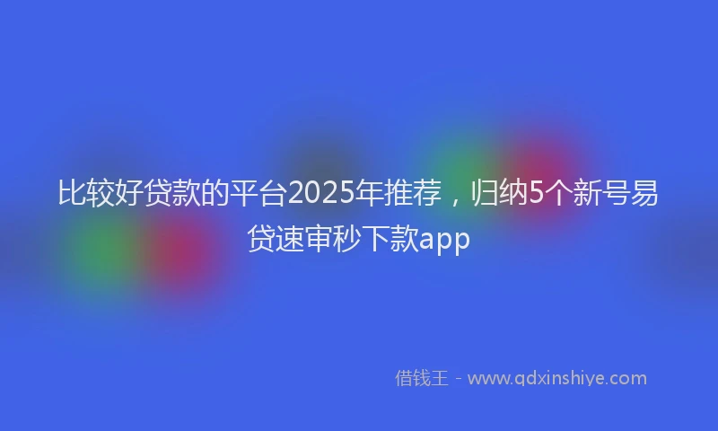 比较好贷款的平台2025年推荐，归纳5个新号易贷速审秒下款app
