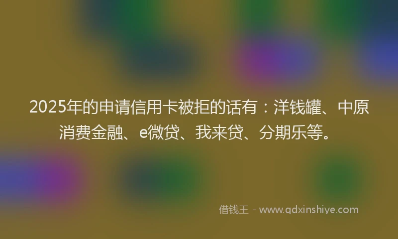 2025年的申请信用卡被拒的话有：洋钱罐、中原消费金融、e微贷、我来贷、分期乐等。