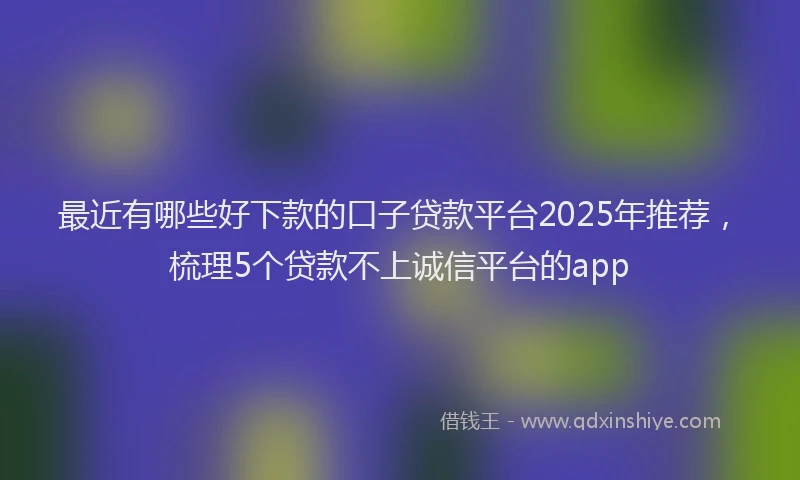 最近有哪些好下款的口子贷款平台2025年推荐，梳理5个贷款不上诚信平台的app
