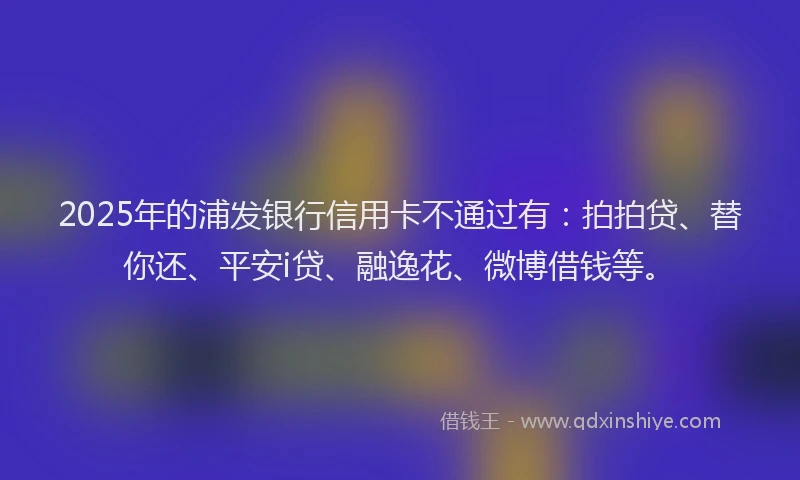 2025年的浦发银行信用卡不通过有：拍拍贷、替你还、平安i贷、融逸花、微博借钱等。